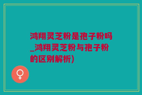 鸿翔灵芝粉是孢子粉吗_鸿翔灵芝粉与孢子粉的区别解析)