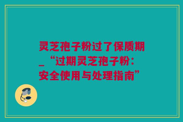灵芝孢子粉过了保质期_“过期灵芝孢子粉：安全使用与处理指南”