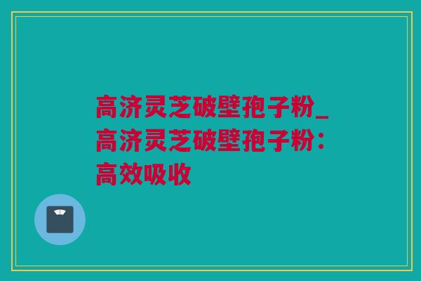 高济灵芝破壁孢子粉_高济灵芝破壁孢子粉：高效吸收