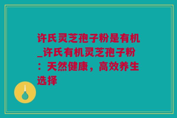许氏灵芝孢子粉是有机_许氏有机灵芝孢子粉：天然健康，高效养生选择