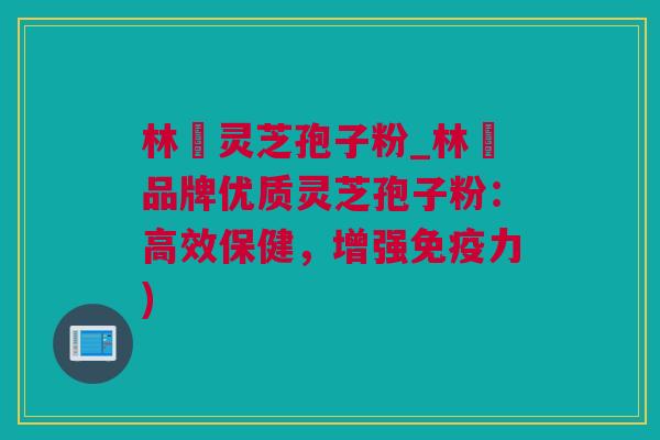林喆灵芝孢子粉_林喆品牌优质灵芝孢子粉：高效保健，增强免疫力)