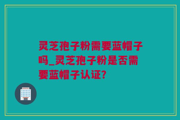 灵芝孢子粉需要蓝帽子吗_灵芝孢子粉是否需要蓝帽子认证？