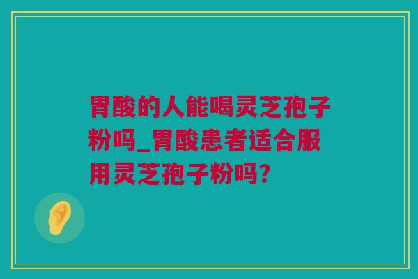 胃酸的人能喝灵芝孢子粉吗_胃酸患者适合服用灵芝孢子粉吗？