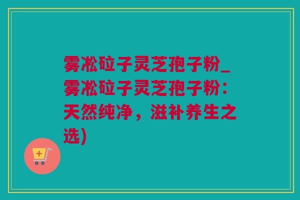 雾凇砬子灵芝孢子粉_雾凇砬子灵芝孢子粉：天然纯净，滋补养生之选)
