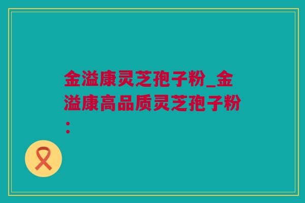 金溢康灵芝孢子粉_金溢康高品质灵芝孢子粉：