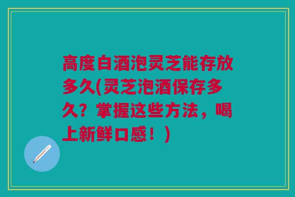 高度白酒泡灵芝能存放多久(灵芝泡酒保存多久?掌握这些方法,喝上新鲜口感!) 高度白酒泡灵芝能存放多久(灵芝泡酒保存多久?掌握这些方法,喝上新鲜口感!)