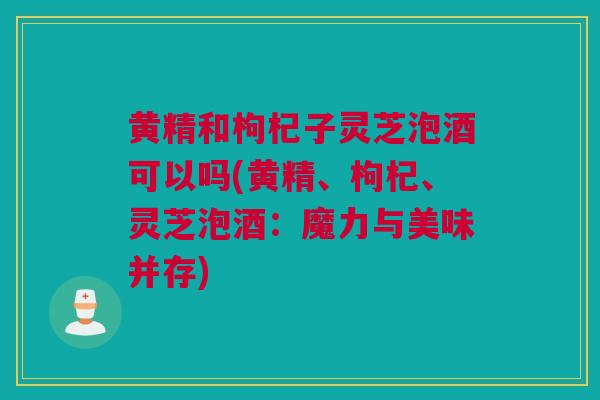黄精和枸杞子灵芝泡酒可以吗(黄精、枸杞、灵芝泡酒：魔力与美味并存)