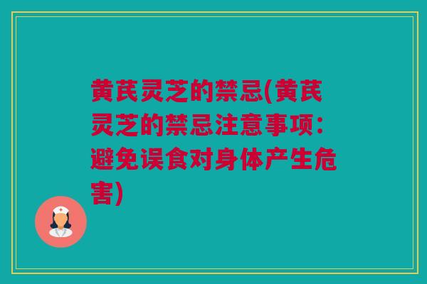 黄芪灵芝的禁忌(黄芪灵芝的禁忌注意事项：避免误食对身体产生危害)