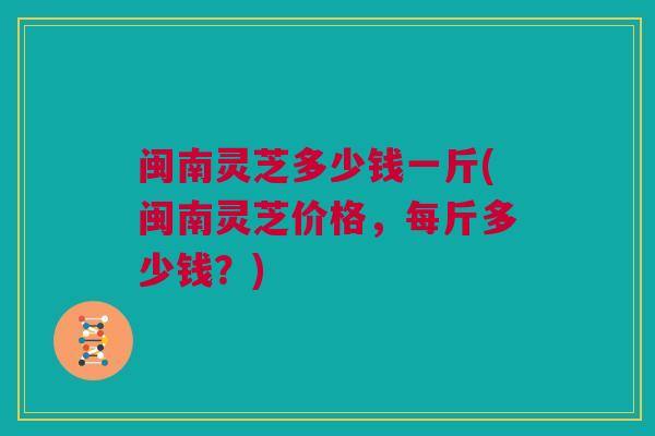 闽南灵芝多少钱一斤(闽南灵芝价格，每斤多少钱？)