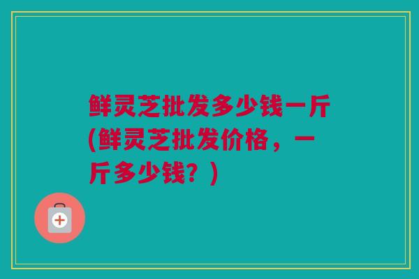 鲜灵芝批发多少钱一斤(鲜灵芝批发价格，一斤多少钱？)