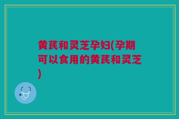 黄芪和灵芝孕妇(孕期可以食用的黄芪和灵芝)