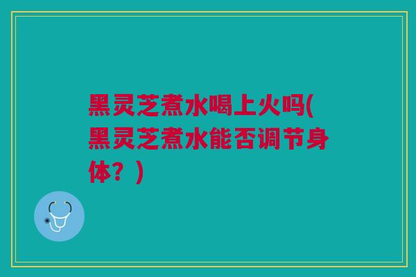 黑灵芝煮水喝上火吗(黑灵芝煮水能否调节身体？)