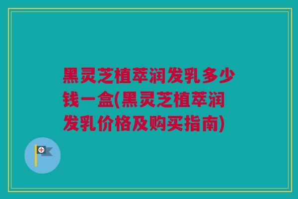 黑灵芝植萃润发乳多少钱一盒(黑灵芝植萃润发乳价格及购买指南)