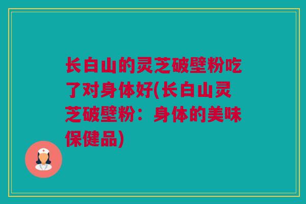 长白山的灵芝破壁粉吃了对身体好(长白山灵芝破壁粉：身体的美味保健品)
