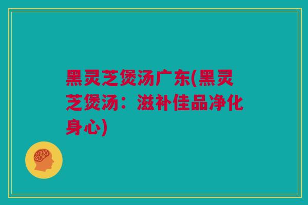黑灵芝煲汤广东(黑灵芝煲汤：滋补佳品净化身心)