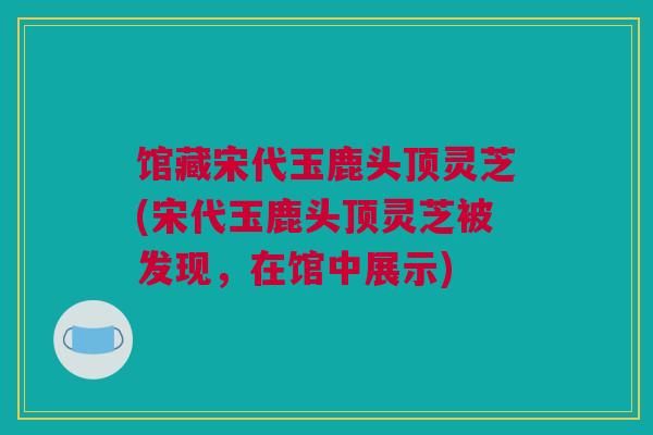 馆藏宋代玉鹿头顶灵芝(宋代玉鹿头顶灵芝被发现，在馆中展示)