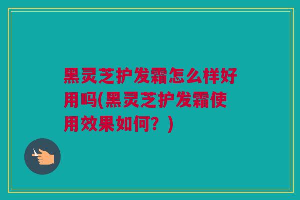 黑灵芝护发霜怎么样好用吗(黑灵芝护发霜使用效果如何？)