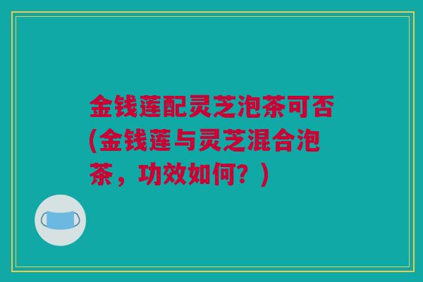 金钱莲配灵芝泡茶可否(金钱莲与灵芝混合泡茶，功效如何？)
