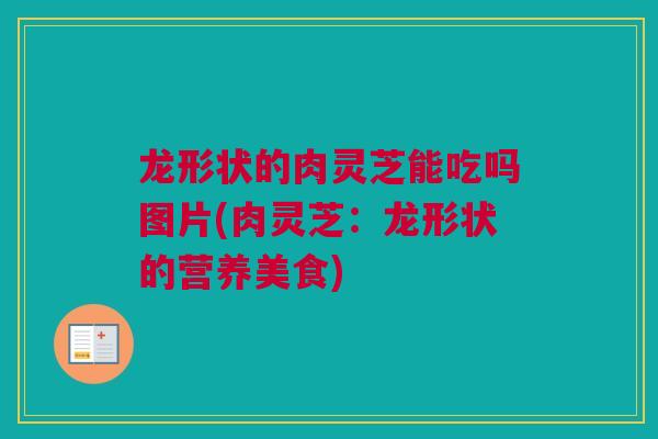 龙形状的肉灵芝能吃吗图片(肉灵芝：龙形状的营养美食)