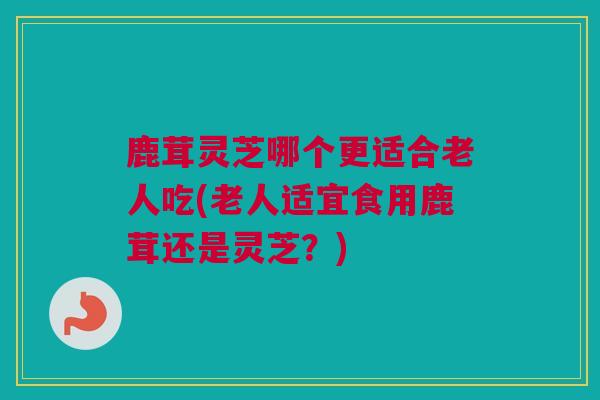 鹿茸灵芝哪个更适合老人吃(老人适宜食用鹿茸还是灵芝？)