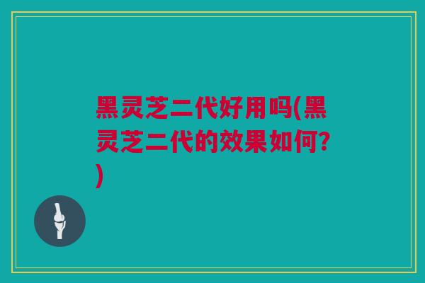 黑灵芝二代好用吗(黑灵芝二代的效果如何？)
