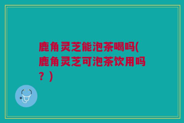 鹿角灵芝能泡茶喝吗(鹿角灵芝可泡茶饮用吗？)