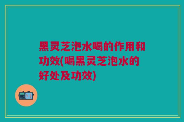 黑灵芝泡水喝的作用和功效(喝黑灵芝泡水的好处及功效)