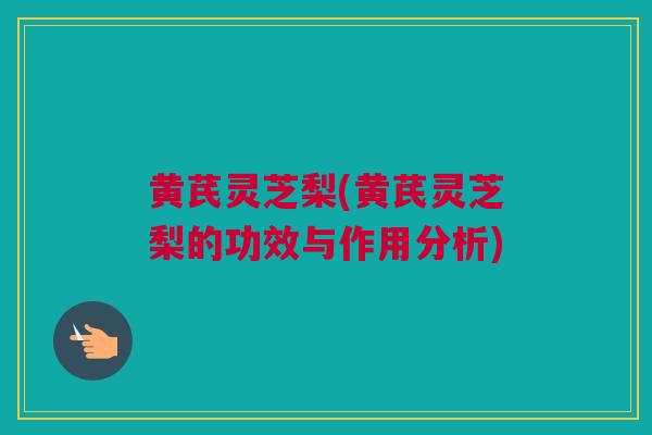 黄芪灵芝梨(黄芪灵芝梨的功效与作用分析)