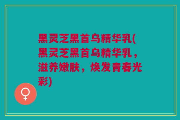 黑灵芝黑首乌精华乳(黑灵芝黑首乌精华乳，滋养嫩肤，焕发青春光彩)
