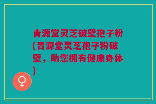 青源堂灵芝破壁孢子粉(青源堂灵芝孢子粉破壁，助您拥有健康身体)