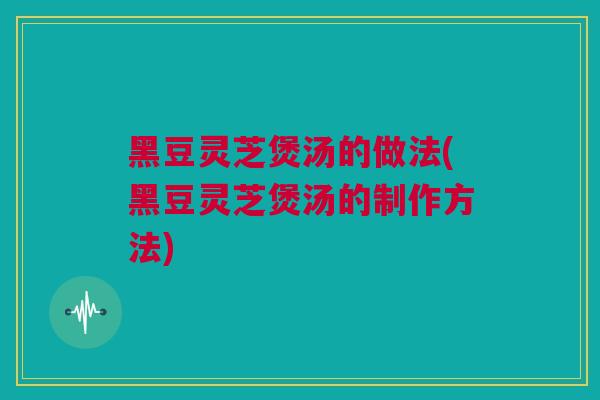 黑豆灵芝煲汤的做法(黑豆灵芝煲汤的制作方法)