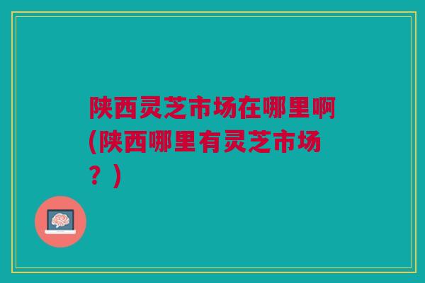 陕西灵芝市场在哪里啊(陕西哪里有灵芝市场？)