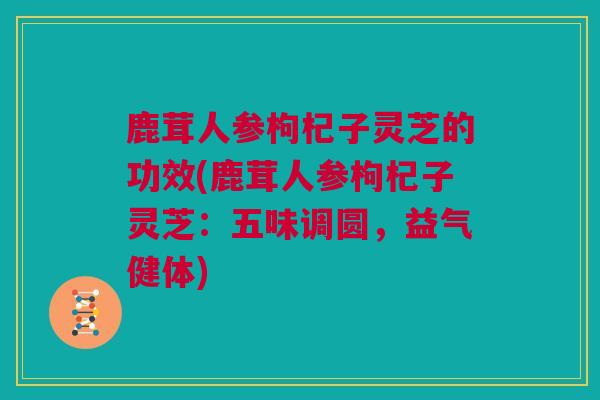 鹿茸人参枸杞子灵芝的功效(鹿茸人参枸杞子灵芝：五味调圆，益气健体)