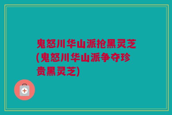 鬼怒川华山派抢黑灵芝(鬼怒川华山派争夺珍贵黑灵芝)