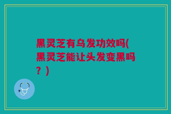 黑灵芝有乌发功效吗(黑灵芝能让头发变黑吗？)