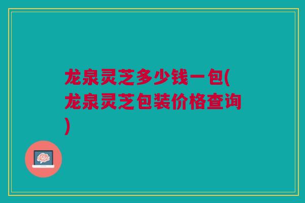 龙泉灵芝多少钱一包(龙泉灵芝包装价格查询)