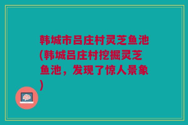 韩城市吕庄村灵芝鱼池(韩城吕庄村挖掘灵芝鱼池，发现了惊人景象)