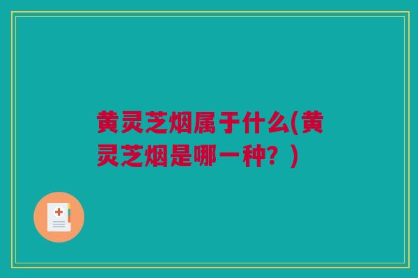 黄灵芝烟属于什么(黄灵芝烟是哪一种？)