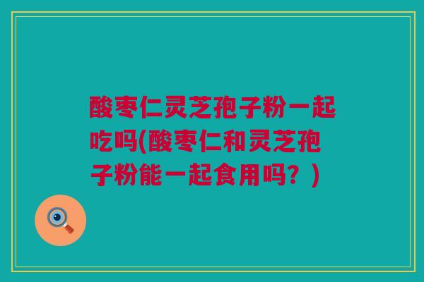 酸枣仁灵芝孢子粉一起吃吗(酸枣仁和灵芝孢子粉能一起食用吗？)