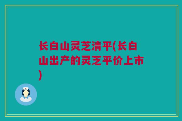 长白山灵芝清平(长白山出产的灵芝平价上市)