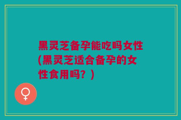 黑灵芝备孕能吃吗女性(黑灵芝适合备孕的女性食用吗?) 黑灵芝备孕能吃吗女性(黑灵芝适合备孕的女性食用吗?)
