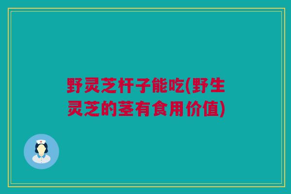 野灵芝杆子能吃(野生灵芝的茎有食用价值)