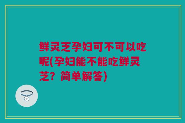 鲜灵芝孕妇可不可以吃呢(孕妇能不能吃鲜灵芝？简单解答)
