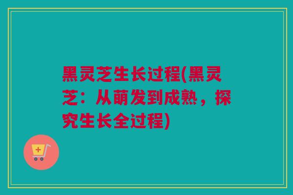 黑灵芝生长过程(黑灵芝：从萌发到成熟，探究生长全过程)