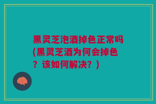 黑灵芝泡酒掉色正常吗(黑灵芝酒为何会掉色？该如何解决？)