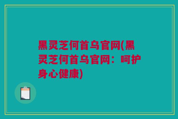 黑灵芝何首乌官网(黑灵芝何首乌官网：呵护身心健康)