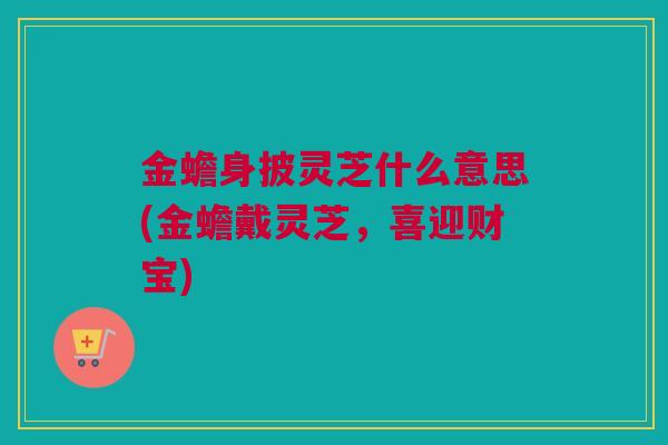 金蟾身披灵芝什么意思(金蟾戴灵芝，喜迎财宝)