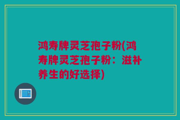 鸿寿牌灵芝孢子粉(鸿寿牌灵芝孢子粉：滋补养生的好选择)
