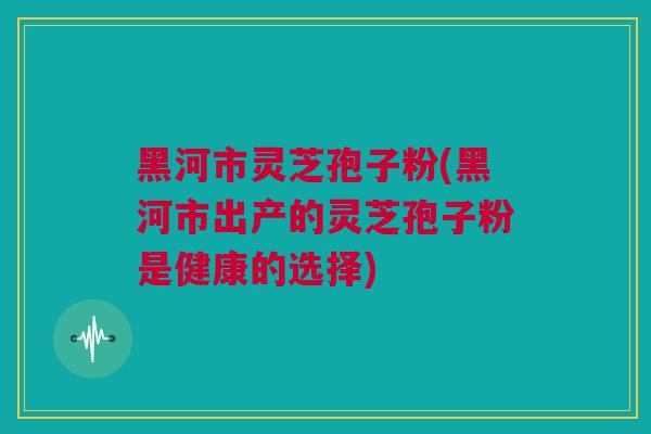 黑河市灵芝孢子粉(黑河市出产的灵芝孢子粉是健康的选择)