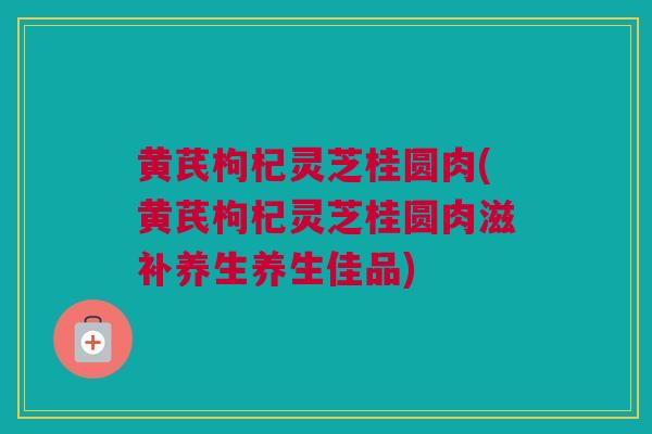 黄芪枸杞灵芝桂圆肉(黄芪枸杞灵芝桂圆肉滋补养生养生佳品) 黄芪枸杞灵芝桂圆肉(黄芪枸杞灵芝桂圆肉滋补养生养生佳品)